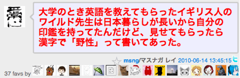 大学のとき英語を教えてもらったイギリス人のワイルド先生は日本暮らしが長いから自分の印鑑を持ってたんだけど、見せてもらったら漢字で「野性」って書いてあった。