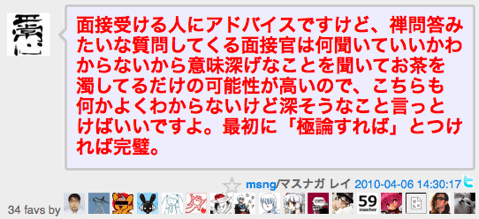 面接受ける人にアドバイスですけど、禅問答みたいな質問してくる面接官は何聞いていいかわからないから意味深げなことを聞いてお茶を濁してるだけの可能性が高いので、こちらも何かよくわからないけど深そうなこと言っとけばいいですよ。最初に「極論すれば」とつければ完璧。